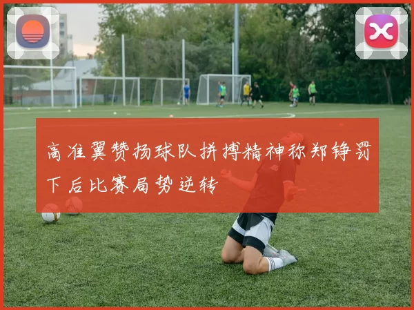 高准翼赞扬球队拼搏精神称郑铮罚下后比赛局势逆转