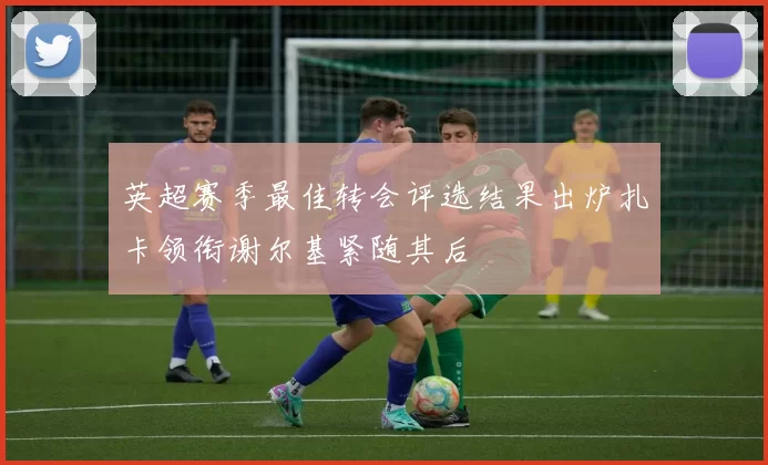 英超赛季最佳转会评选结果出炉扎卡领衔谢尔基紧随其后