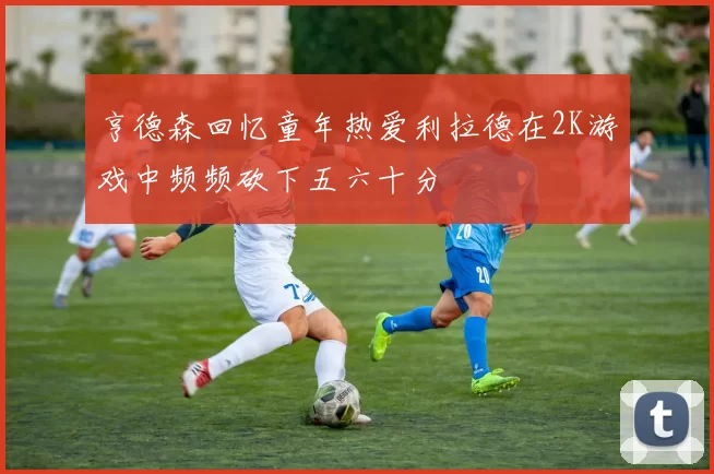 亨德森回忆童年热爱利拉德在2K游戏中频频砍下五六十分
