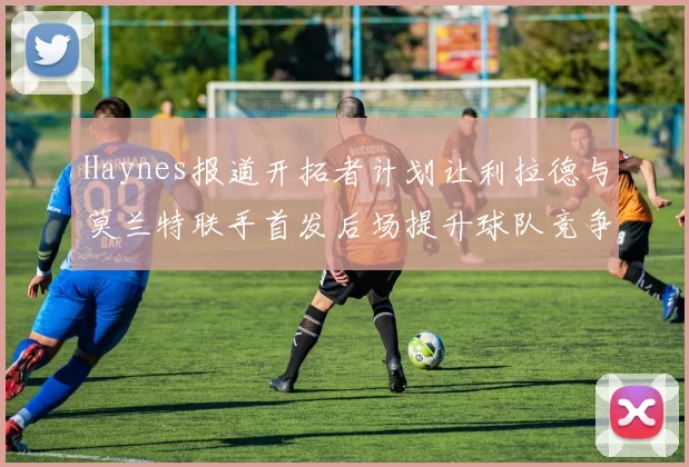 Haynes报道开拓者计划让利拉德与莫兰特联手首发后场提升球队竞争力