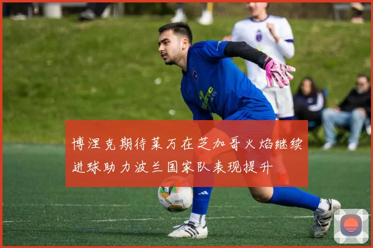 博涅克期待莱万在芝加哥火焰继续进球助力波兰国家队表现提升