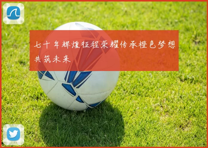 七十年辉煌征程荣耀传承橙色梦想共筑未来