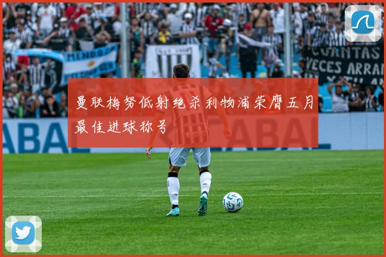 曼联梅努低射绝杀利物浦荣膺五月最佳进球称号