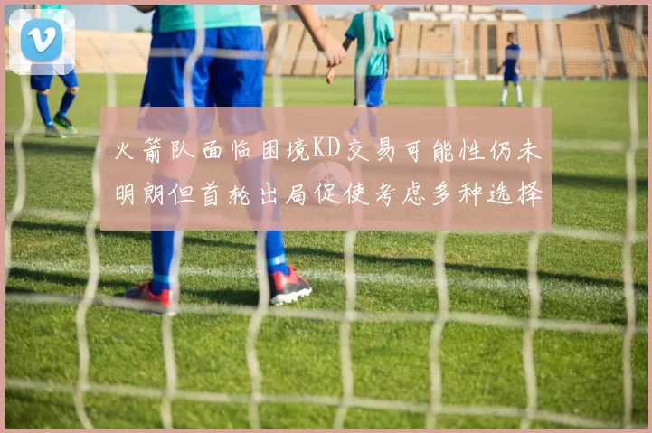 火箭队面临困境KD交易可能性仍未明朗但首轮出局促使考虑多种选择