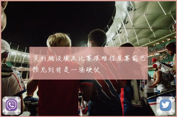 莫利纳谈埃及比赛艰难程度赛前已预见到将是一场硬仗