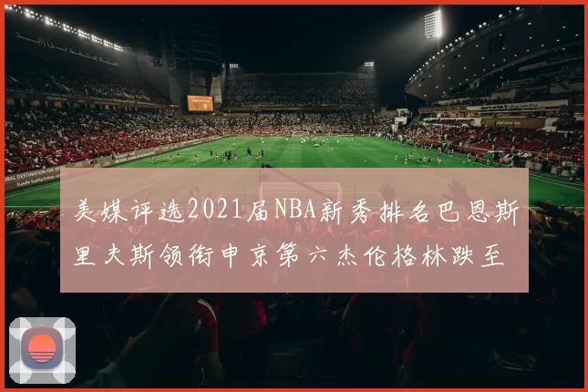 美媒评选2021届NBA新秀排名巴恩斯里夫斯领衔申京第六杰伦格林跌至第九