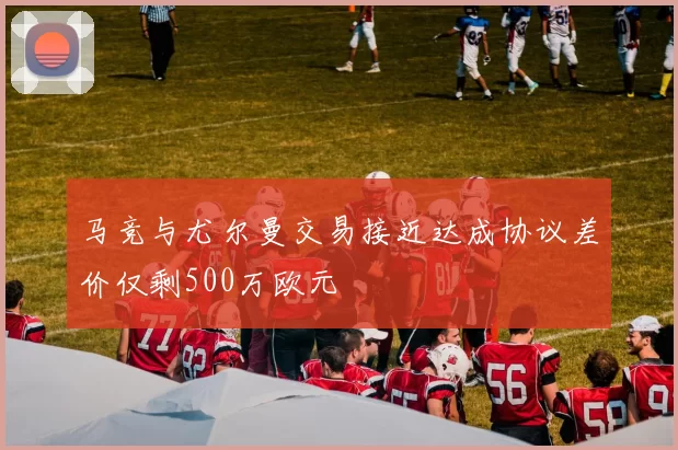 马竞与尤尔曼交易接近达成协议差价仅剩500万欧元
